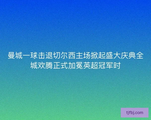 曼城一球击退切尔西主场掀起盛大庆典全城欢腾正式加冕英超冠军时