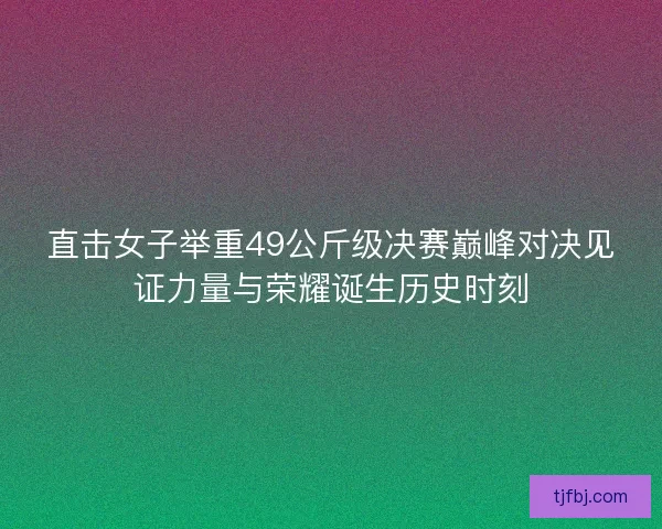 直击女子举重49公斤级决赛巅峰对决见证力量与荣耀诞生历史时刻