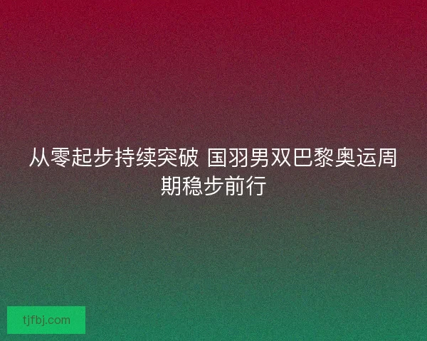 从零起步持续突破 国羽男双巴黎奥运周期稳步前行