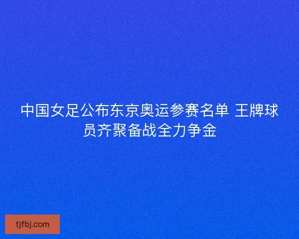 中国女足公布东京奥运参赛名单 王牌球员齐聚备战全力争金
