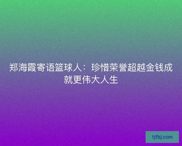 郑海霞寄语篮球人：珍惜荣誉超越金钱成就更伟大人生