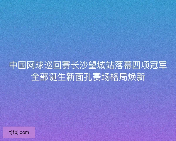 中国网球巡回赛长沙望城站落幕四项冠军全部诞生新面孔赛场格局焕新