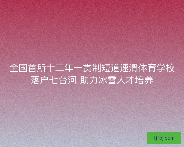 全国首所十二年一贯制短道速滑体育学校落户七台河 助力冰雪人才培养