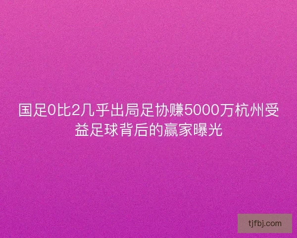 国足0比2几乎出局足协赚5000万杭州受益足球背后的赢家曝光