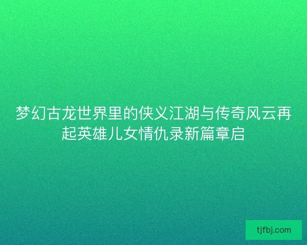 梦幻古龙世界里的侠义江湖与传奇风云再起英雄儿女情仇录新篇章启