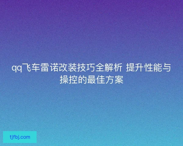 qq飞车雷诺改装技巧全解析 提升性能与操控的最佳方案